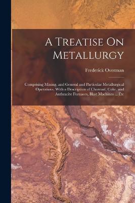 A Treatise On Metallurgy: Comprising Mining, and General and Particular Metallurgical Operations, With a Description of Charcoal, Coke, and Anthracite Furnaces, Blast Machines ... Etc - Frederick Overman - cover
