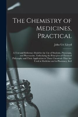 The Chemistry of Medicines, Practical: A Text and Reference Book for the Use of Students, Physicians, and Pharmacists, Embodying the Principles of Chemical Philosophy and Their Application to Those Chemicals That Are Used in Medicine and in Pharmacy, Incl - John Uri Lloyd - cover