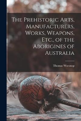 The Prehistoric Arts, Manufacturers, Works, Weapons, Etc., of the Aborigines of Australia - Thomas Worsnop - cover