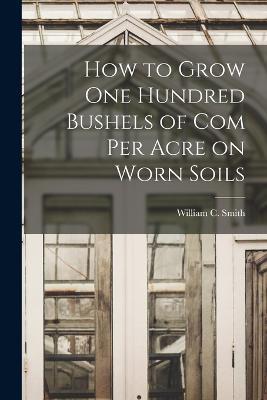 How to Grow one Hundred Bushels of Com Per Acre on Worn Soils - William C Smith - cover