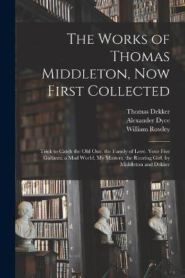 The Works of Thomas Middleton, Now First Collected: Trick to Catch the Old One. the Family of Love. Your Five Gallants. a Mad World, My Masters. the Roaring Girl, by Middleton and Dekker - Alexander Dyce,Thomas Middleton,William Rowley - cover