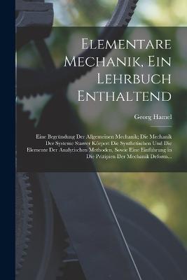 Elementare Mechanik, Ein Lehrbuch Enthaltend: Eine Begrundung Der Allgemeinen Mechanik; Die Mechanik Der Systeme Starrer Koerper: Die Synthetischen Und Die Elemente Der Analytischen Methoden, Sowie Eine Einfuhrung in Die Prizipien Der Mechanik Deform... - Georg Hamel - cover