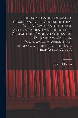 The Memoirs of J. Decastro, Comedian. In the Course of Them Will be Given Anecdotes of Various Eminently Distinguished Characters... Amongst Others are Dr. Johnson, Garrick, Foote, ...accompanied by an Analysis of the Life of the Late Philip Astley. Also A - Jacob Decastro - cover