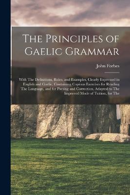 The Principles of Gaelic Grammar: With The Definitions, Rules, and Examples, Clearly Expressed in English and Gaelic, Containing Copious Exercises for Reading The Language, and for Parsing and Correction, Adapted to The Improved Mode of Tuition, for The - John Forbes - cover