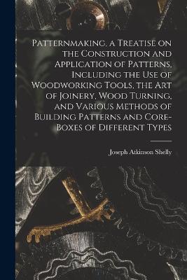 Patternmaking, a Treatise on the Construction and Application of Patterns, Including the use of Woodworking Tools, the art of Joinery, Wood Turning, and Various Methods of Building Patterns and Core-boxes of Different Types - Joseph Atkinson Shelly - cover