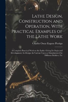Lathe Design, Construction and Operation, With Practical Examples of the Lathe Work; a Complete Practical Work on the Lathe. Giving its Orgin and Development. Its Design. Its Various Types as Manufactured by Different Builders, Etc - Charles Oscar Eugene Perrigo - cover