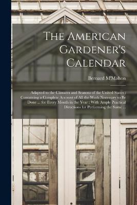 The American Gardener's Calendar: Adapted to the Climates and Seasons of the United States: Containing a Complete Account of all the Work Necessary to be Done ... for Every Month in the Year: With Ample Practical Directions for Performing the Same ... - Bernard M'Mahon - cover