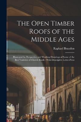 The Open Timber Roofs of the Middle Ages: Illustrated by Perspective and Working Drawings of Some of the Best Varieties of Church Roofs: With Descriptive Letter-press - Brandon Raphael 1817-1877 - cover