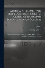 Algebra: An Elementary Text-Book, for the Higher Classes of Secondary Schools and for Colleges: Algebra: An Elementary Text-book, For The Higher Classes Of Secondary Schools And For Colleges; Volume 1