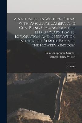A Naturalist in Western China, With Vasculum, Camera, and gun; Being Some Account of Eleven Years' Travel, Exploration, and Observation in the More Remote Parts of the Flowery Kingdom: Camera - Ernest Henry Wilson,Charles Sprague Sargent - cover