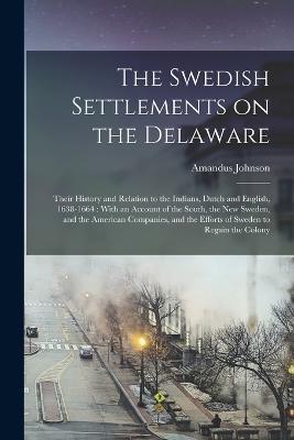 The Swedish Settlements on the Delaware: Their History and Relation to the Indians, Dutch and English, 1638-1664: With an Account of the South, the New Sweden, and the American Companies, and the Efforts of Sweden to Regain the Colony - Amandus Johnson - cover