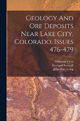 Geology And Ore Deposits Near Lake City, Colorado, Issues 476-479 - John Duer Irving,Howland Bancroft,Whitman Cross - cover