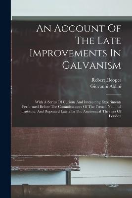 An Account Of The Late Improvements In Galvanism: With A Series Of Curious And Interesting Experiments Performed Before The Commissioners Of The French National Institute, And Repeated Lately In The Anatomical Theatres Of London - Giovanni Aldini,Hooper Robert 1773-1835 - cover