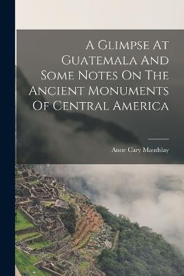 A Glimpse At Guatemala And Some Notes On The Ancient Monuments Of Central America - Maudslay Anne Cary - cover