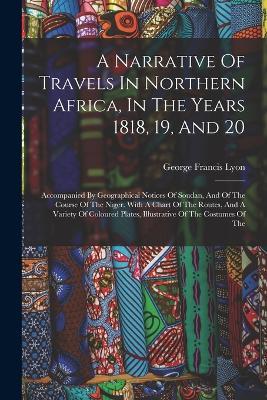 A Narrative Of Travels In Northern Africa, In The Years 1818, 19, And 20: Accompanied By Geographical Notices Of Soudan, And Of The Course Of The Niger. With A Chart Of The Routes, And A Variety Of Coloured Plates, Illustrative Of The Costumes Of The - George Francis Lyon - cover