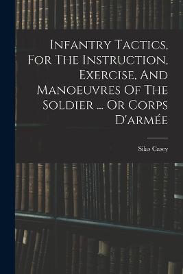 Infantry Tactics, For The Instruction, Exercise, And Manoeuvres Of The Soldier ... Or Corps D'armee - Silas Casey - cover
