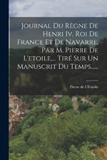 Journal Du Regne De Henri Iv, Roi De France Et De Navarre, Par M. Pierre De L'etoile, ... Tire Sur Un Manuscrit Du Temps......