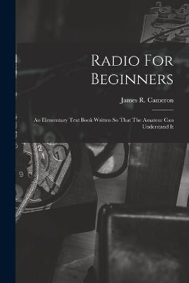 Radio For Beginners: An Elementary Text Book Written So That The Amateur Can Understand It - James R Cameron - cover