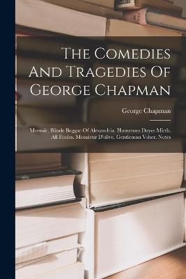 The Comedies And Tragedies Of George Chapman: Memoir. Blinde Beggar Of Alexandria. Humerous Dayes Mirth. All Fooles. Monsieur D'olive. Gentleman Vsher. Notes - George Chapman - cover