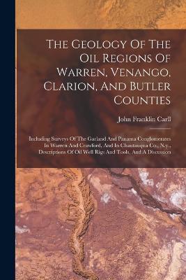 The Geology Of The Oil Regions Of Warren, Venango, Clarion, And Butler Counties: Including Surveys Of The Garland And Panama Conglomerates In Warren And Crawford, And In Chautauqua Co., N.y., Descriptions Of Oil Well Rigs And Tools, And A Discussion - John Franklin Carll - cover