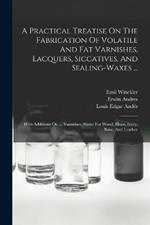 A Practical Treatise On The Fabrication Of Volatile And Fat Varnishes, Lacquers, Siccatives, And Sealing-waxes ...: With Additions On ... Varnishes, Stains For Wood, Horn, Ivory, Bone, And Leather