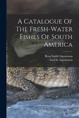 A Catalogue Of The Fresh-water Fishes Of South America - Carl H Eigenmann - cover