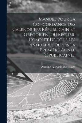 Manuel Pour La Concordance Des Calendriers Républicain Et Grégorien, Ou Recueil Complet De Tous Les Annuaires Depuis La Première Année Républicaine... - Antoine-Augustin Renouard - cover
