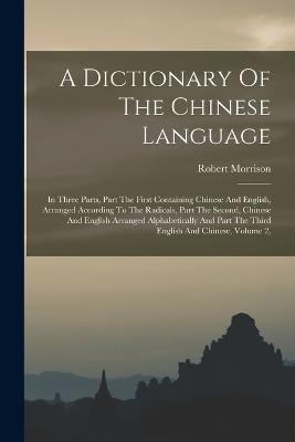 A Dictionary Of The Chinese Language: In Three Parts, Part The First Containing Chinese And English, Arranged According To The Radicals, Part The Second, Chinese And English Arranged Alphabetically And Part The Third English And Chinese, Volume 2, - Robert Morrison - cover