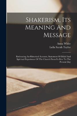 Shakerism, Its Meaning And Message: Embracing An Historical Account, Statement Of Belief And Spiritual Experience Of The Church From Its Rise To The Present Day - Anna White - cover