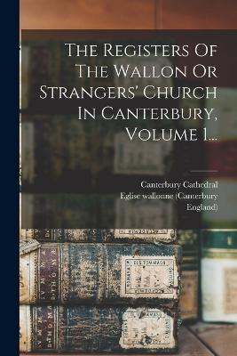 The Registers Of The Wallon Or Strangers' Church In Canterbury, Volume 1... - Eglise Wallonne (Canterbury,England),Canterbury Cathedral - cover