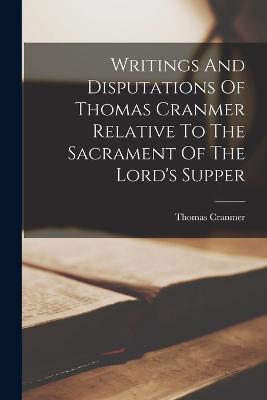 Writings And Disputations Of Thomas Cranmer Relative To The Sacrament Of The Lord's Supper - Thomas Cranmer - cover