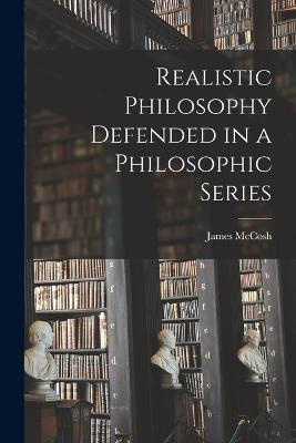 Realistic Philosophy Defended in a Philosophic Series - James McCosh - cover