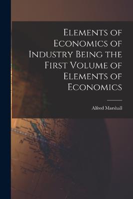 Elements of Economics of Industry Being the First Volume of Elements of Economics - Alfred Marshall - cover