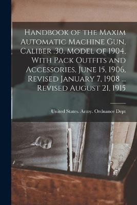 Handbook of the Maxim Automatic Machine Gun, Caliber .30, Model of 1904, With Pack Outfits and Accessories, June 15, 1906, Revised January 7, 1908 ... Revised August 21, 1915 - cover