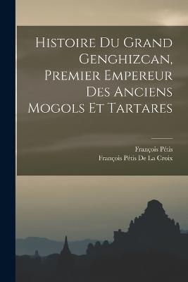 Histoire Du Grand Genghizcan, Premier Empereur Des Anciens Mogols Et Tartares - Francois Petis de la Croix,Francois Petis - cover