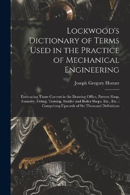 Lockwood's Dictionary of Terms Used in the Practice of Mechanical Engineering: Embracing Those Current in the Drawing Office, Pattern Shop, Foundry, Fitting, Turning, Smiths' and Boiler Shops, Etc., Etc.: Comprising Upwards of Six Thousand Definitions - Joseph Gregory Horner - cover