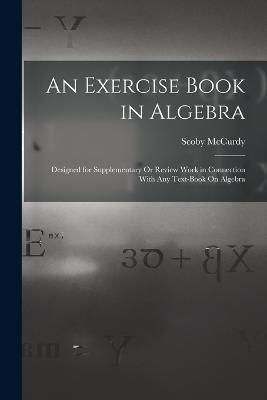 An Exercise Book in Algebra: Designed for Supplementary Or Review Work in Connection With Any Text-Book On Algebra - Scoby McCurdy - cover
