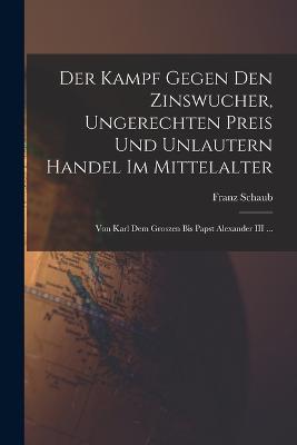 Der Kampf Gegen Den Zinswucher, Ungerechten Preis Und Unlautern Handel Im Mittelalter: Von Karl Dem Groszen Bis Papst Alexander III ... - Franz Schaub - cover