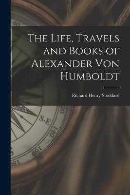 The Life, Travels and Books of Alexander Von Humboldt - Richard Henry Stoddard - cover