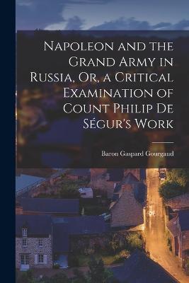 Napoleon and the Grand Army in Russia, Or, a Critical Examination of Count Philip De Ségur's Work - Baron Gaspard Gourgaud - cover