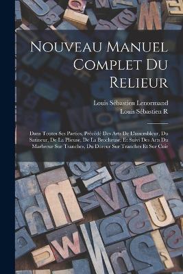 Nouveau Manuel Complet Du Relieur: Dans Toutes Ses Parties, Précédé Des Arts De L'assembleur, Du Satineur, De La Plieuse, De La Brocheuse, Et Suivi Des Arts Du Marbreur Sur Tranches, Du Doreur Sur Tranches Et Sur Cuir - Louis Sébastien Lenormand,Louis Sébastien R - cover