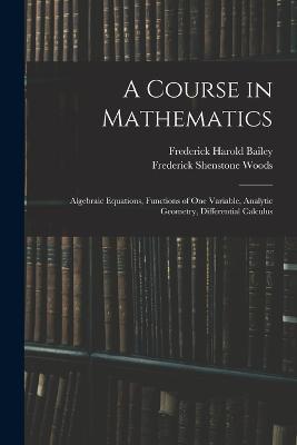 A Course in Mathematics: Algebraic Equations, Functions of One Variable, Analytic Geometry, Differential Calculus - Frederick Harold Bailey,Frederick Shenstone Woods - cover