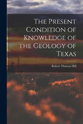 The Present Condition of Knowledge of the Geology of Texas - Robert Thomas Hill - cover