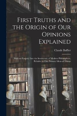 First Truths and the Origin of Our Opinions Explained: With an Enquiry Into the Sentiments of Modern Philosophers, Relative to Our Primary Ideas of Things - Claude Buffier - cover