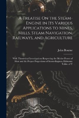 A Treatise On the Steam-Engine in Its Various Applications to Mines, Mills, Steam Navigation, Railways, and Agriculture: With Theoretical Investigations Respecting the Motive Power of Heat and the Proper Proportions of Steam-Engines, Elaborate Tables of T - John Bourne - cover