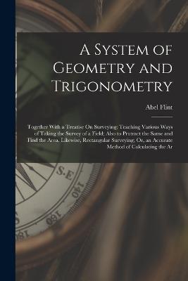 A System of Geometry and Trigonometry: Together With a Treatise On Surveying; Teaching Various Ways of Taking the Survey of a Field; Also to Protract the Same and Find the Area. Likewise, Rectangular Surveying; Or, an Accurate Method of Calculating the Ar - Abel Flint - cover
