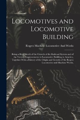 Locomotives and Locomotive Building: Being a Brief Sketch of the Growth of the Railroad System and of the Various Improvements in Locomotive Building in America, Together With a History of the Origin and Growth of the Rogers Locomotive and Machine Works, - Rogers Machine Locomotive and Works - cover