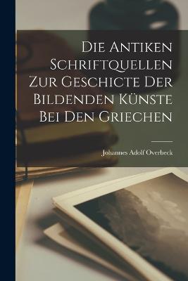 Die Antiken Schriftquellen Zur Geschicte Der Bildenden Kunste Bei Den Griechen - Johannes Adolf Overbeck - cover