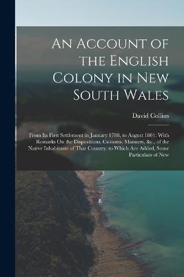 An Account of the English Colony in New South Wales: From Its First Settlement in January 1788, to August 1801: With Remarks On the Dispositions, Customs, Manners, &c., of the Native Inhabitants of That Country. to Which Are Added, Some Particulars of New - David Collins - cover