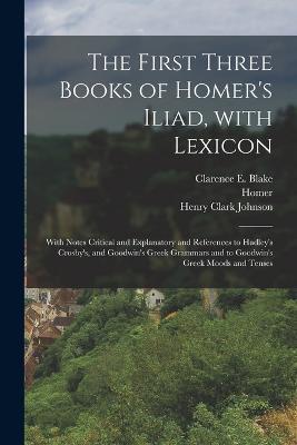 The First Three Books of Homer's Iliad, with Lexicon: With Notes Critical and Explanatory and References to Hadley's Crosby's, and Goodwin's Greek Grammars and to Goodwin's Greek Moods and Tenses - Homer,Henry Clark Johnson,Clarence E Blake - cover
